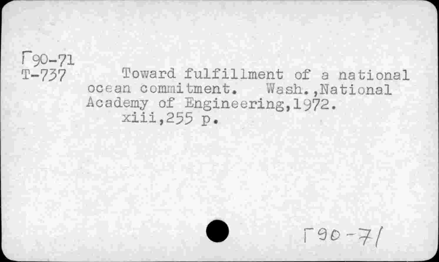 ﻿rgo-71 T-737
Toward fulfillment of a national ocean commitment. Wash.,National Academy of Engineering,1972.
xiii,255 p.